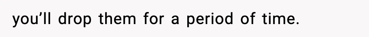 you’ll drop them for a period of time.