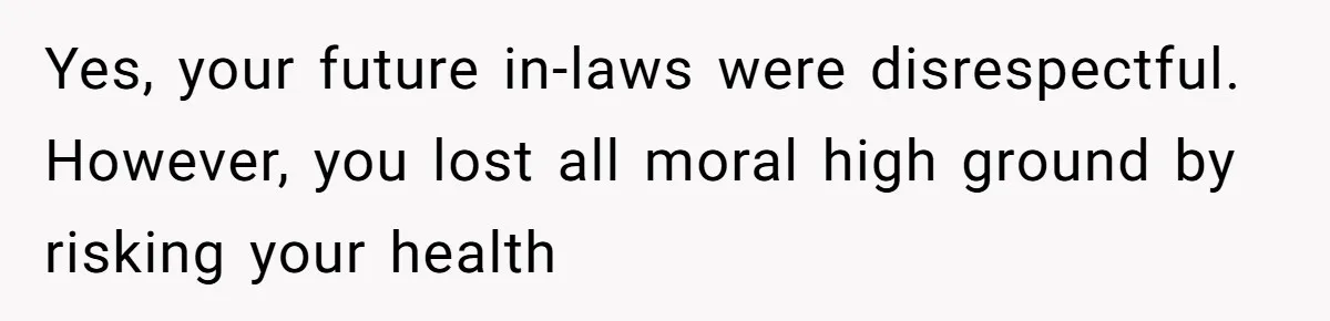 Yes, your future in-laws were disrespectful. However, you lost all moral high ground by risking your health