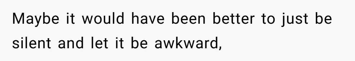Maybe it would have been better to just be silent and let it be awkward,