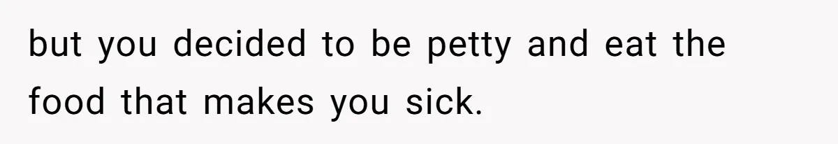 but you decided to be petty and eat the food that makes you sick.