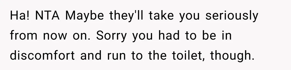 Ha! NTA Maybe they'll take you seriously from now on. Sorry you had to be in discomfort and run to the toilet, though.