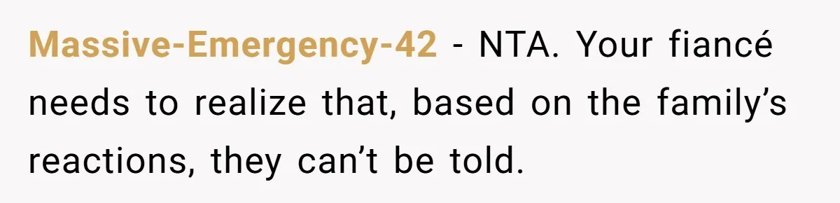 Massive-Emergency-42 − NTA. Your fiancé needs to realize that, based on the family’s reactions, they can’t be told.