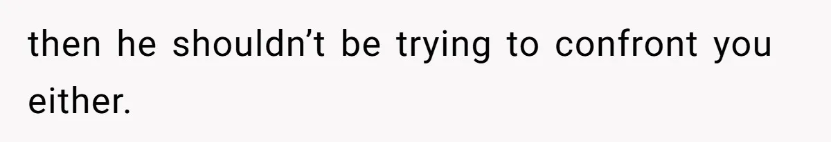 then he shouldn’t be trying to confront you either.