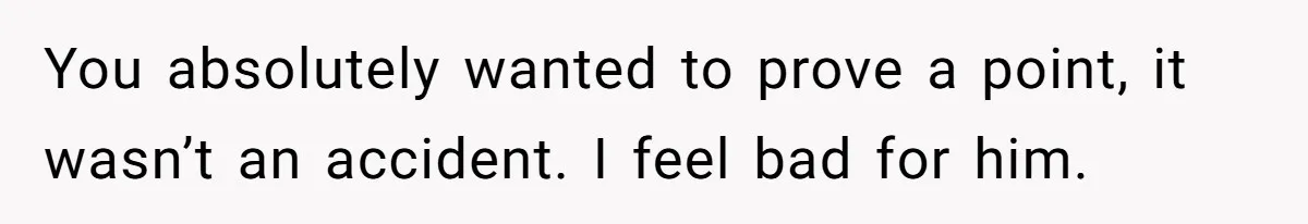 You absolutely wanted to prove a point, it wasn’t an accident. I feel bad for him.