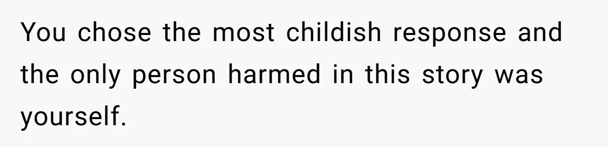 You chose the most childish response and the only person harmed in this story was yourself.