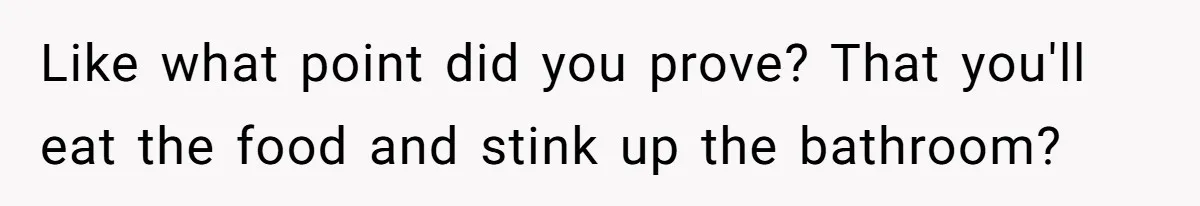 Like what point did you prove? That you'll eat the food and stink up the bathroom?