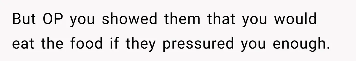 But OP you showed them that you would eat the food if they pressured you enough.