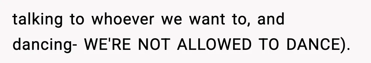 talking to whoever we want to, and dancing- WE'RE NOT ALLOWED TO DANCE).