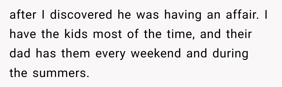 after I discovered he was having an affair. I have the kids most of the time, and their dad has them every weekend and during the summers.
