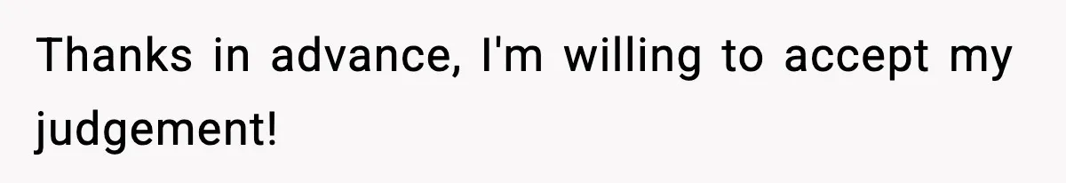 Thanks in advance, I'm willing to accept my judgement!