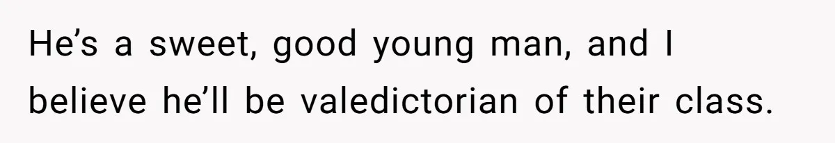 He’s a sweet, good young man, and I believe he’ll be valedictorian of their class.