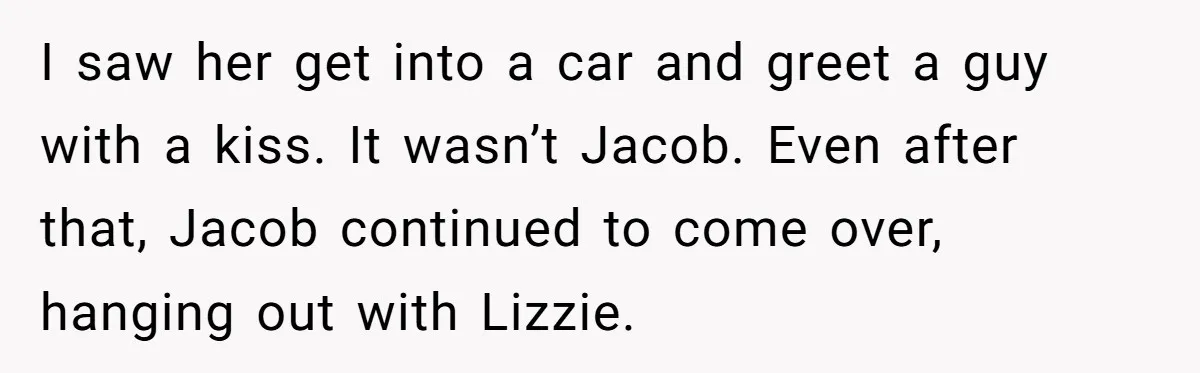 I saw her get into a car and greet a guy with a kiss. It wasn’t Jacob. Even after that, Jacob continued to come over, hanging out with Lizzie.