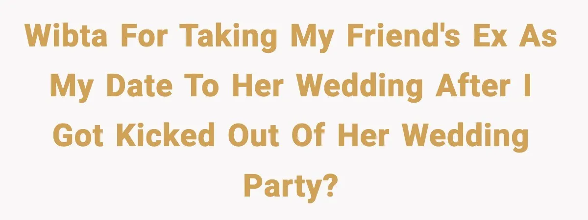 WIBTA for taking my friend's ex as my date to her wedding after I got kicked out of her wedding party?