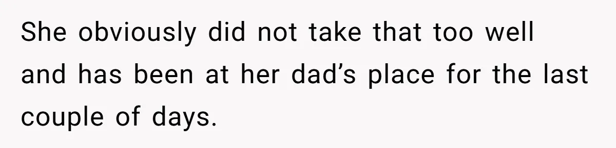 She obviously did not take that too well and has been at her dad’s place for the last couple of days.