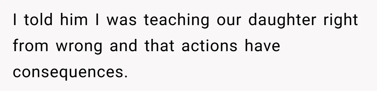 I told him I was teaching our daughter right from wrong and that actions have consequences.