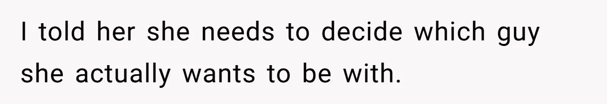 I told her she needs to decide which guy she actually wants to be with.