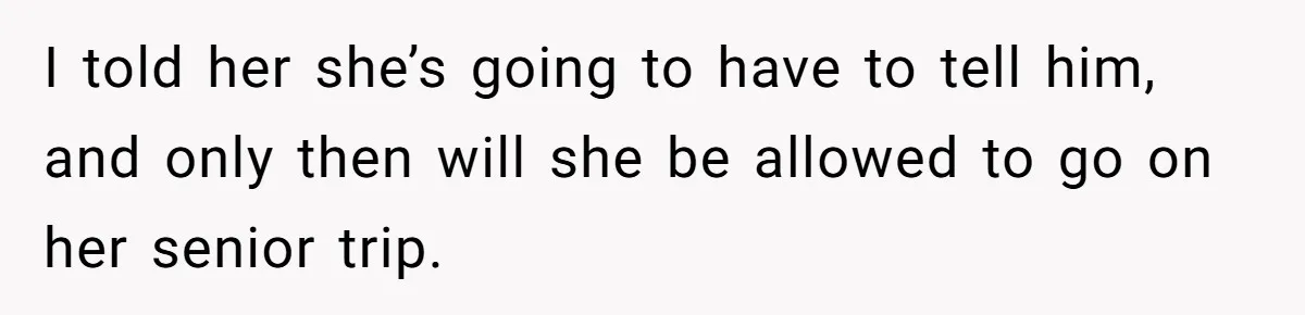 I told her she’s going to have to tell him, and only then will she be allowed to go on her senior trip.
