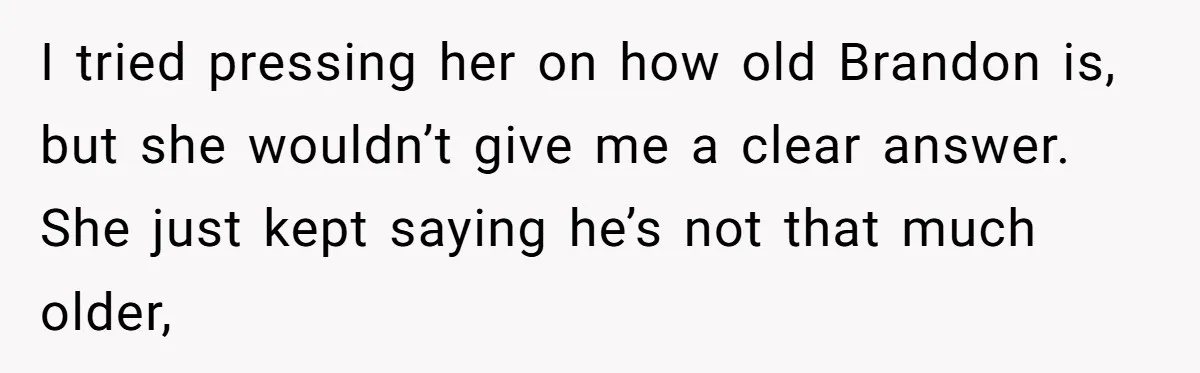 I tried pressing her on how old Brandon is, but she wouldn’t give me a clear answer. She just kept saying he’s not that much older,