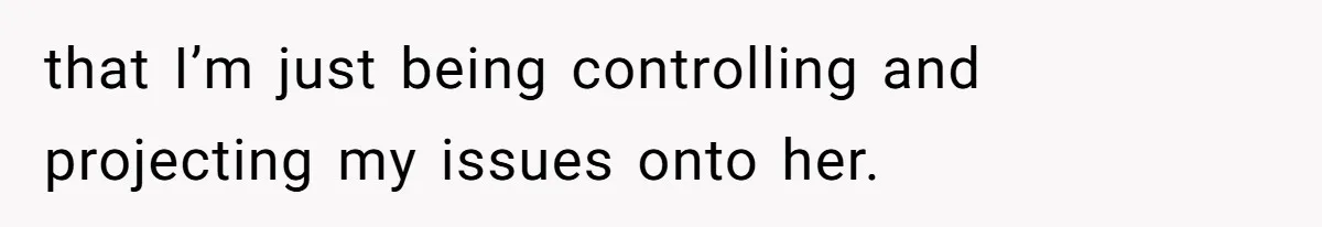 that I’m just being controlling and projecting my issues onto her.