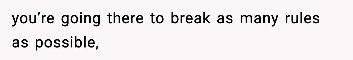 you’re going there to break as many rules as possible,