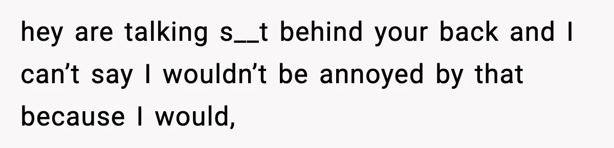 hey are talking s__t behind your back and I can’t say I wouldn’t be annoyed by that because I would,