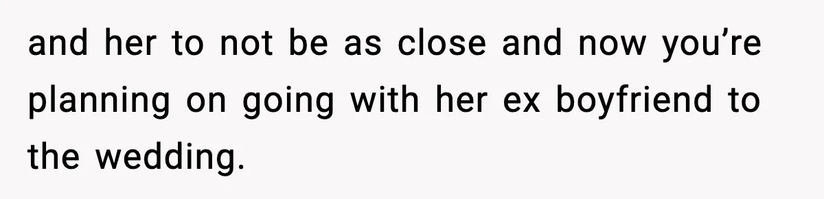 and her to not be as close and now you’re planning on going with her ex boyfriend to the wedding.