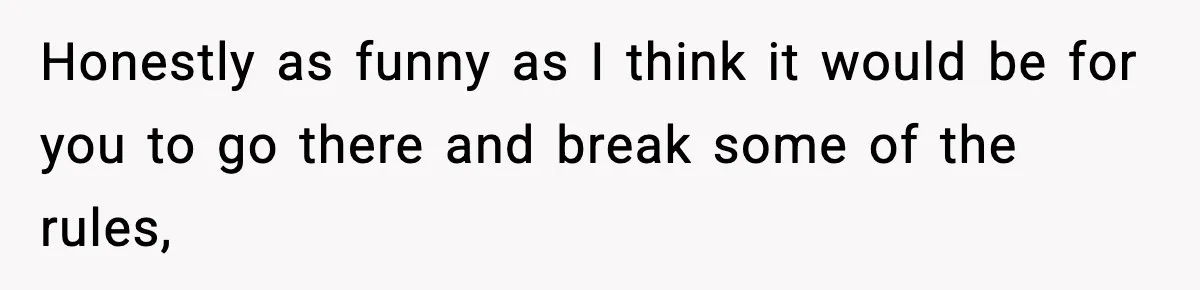 Honestly as funny as I think it would be for you to go there and break some of the rules,