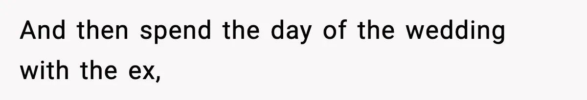 And then spend the day of the wedding with the ex,