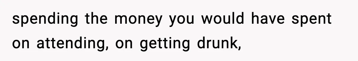 spending the money you would have spent on attending, on getting drunk,