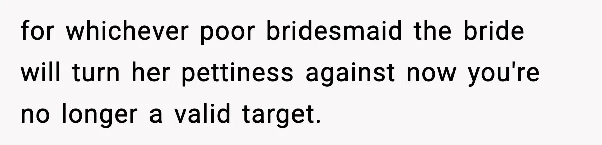for whichever poor bridesmaid the bride will turn her pettiness against now you're no longer a valid target.