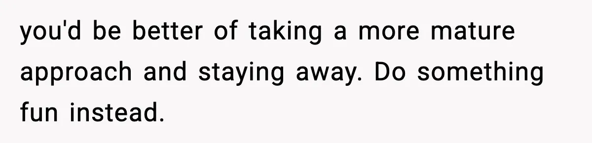 you'd be better of taking a more mature approach and staying away. Do something fun instead.
