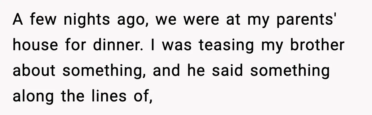 A few nights ago, we were at my parents' house for dinner. I was teasing my brother about something, and he said something along the lines of,