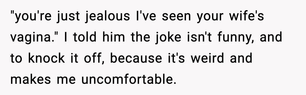 "you're just jealous I've seen your wife's vagina." I told him the joke isn't funny, and to knock it off, because it's weird and makes me uncomfortable.