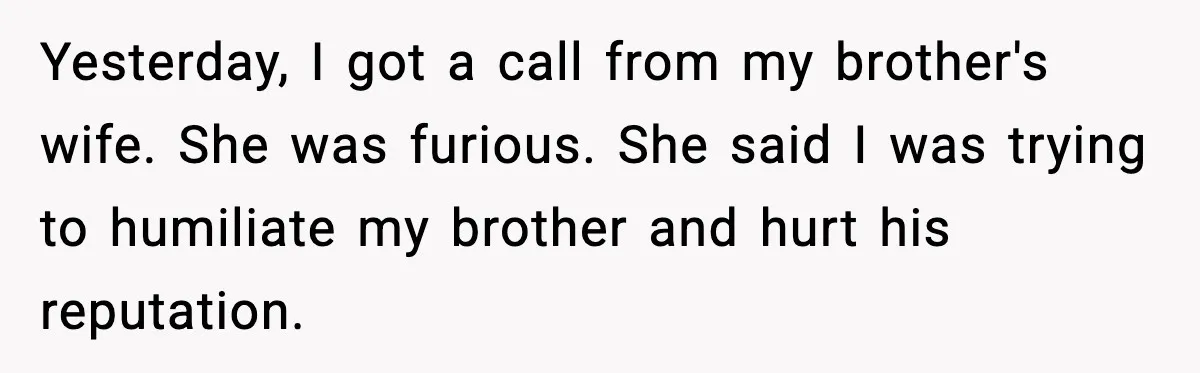 Yesterday, I got a call from my brother's wife. She was furious. She said I was trying to humiliate my brother and hurt his reputation.