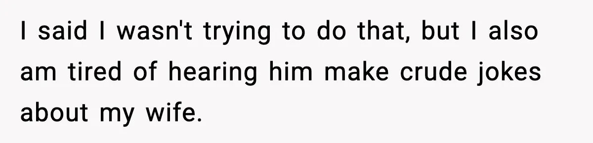 I said I wasn't trying to do that, but I also am tired of hearing him make crude jokes about my wife.