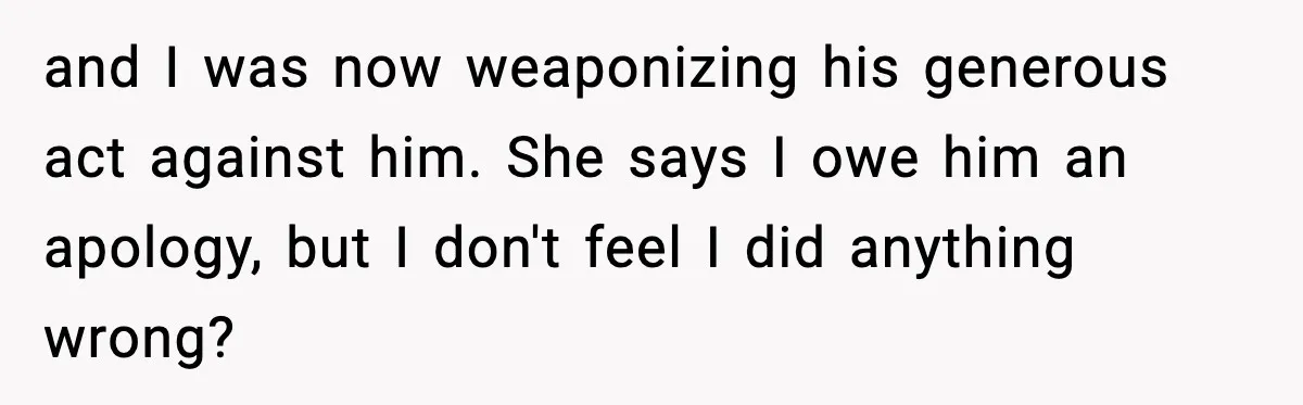 and I was now weaponizing his generous act against him. She says I owe him an apology, but I don't feel I did anything wrong?