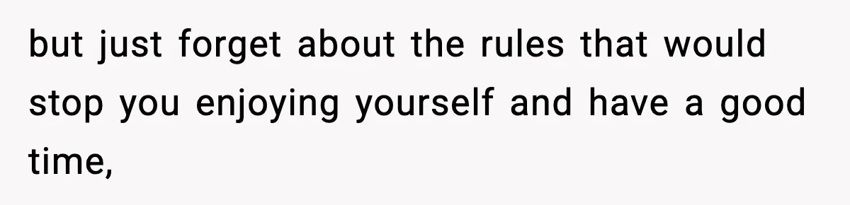 but just forget about the rules that would stop you enjoying yourself and have a good time,