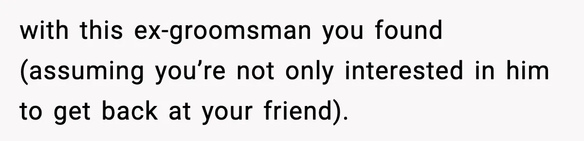 with this ex-groomsman you found (assuming you’re not only interested in him to get back at your friend).