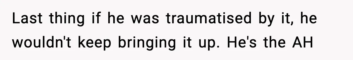 Last thing if he was traumatised by it, he wouldn't keep bringing it up. He's the AH