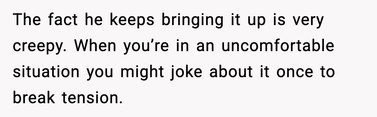 The fact he keeps bringing it up is very creepy. When you’re in an uncomfortable situation you might joke about it once to break tension.