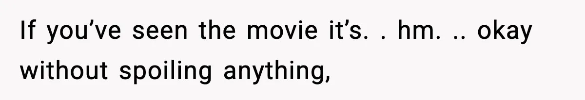 If you’ve seen the movie it’s. . hm. .. okay without spoiling anything,