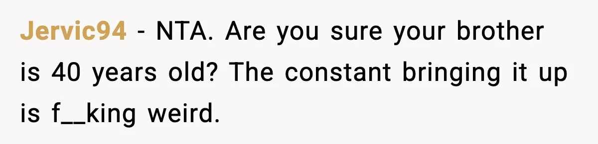 Jervic94 - NTA. Are you sure your brother is 40 years old? The constant bringing it up is f__king weird.