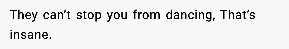 They can’t stop you from dancing, That’s insane.