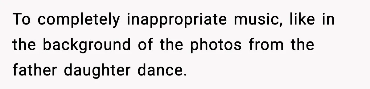 To completely inappropriate music, like in the background of the photos from the father daughter dance.
