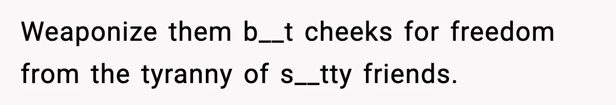 Weaponize them b__t cheeks for freedom from the tyranny of s__tty friends.