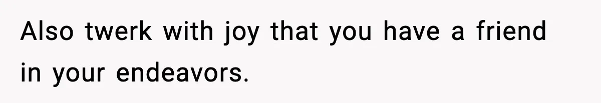 Also twerk with joy that you have a friend in your endeavors.