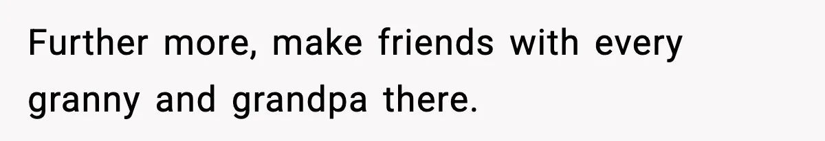 Further more, make friends with every granny and grandpa there.