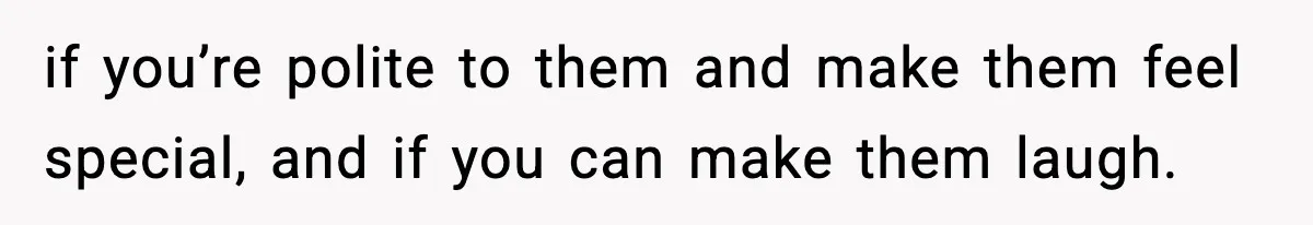 if you’re polite to them and make them feel special, and if you can make them laugh.