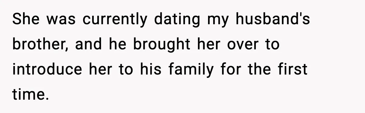 She was currently dating my husband's brother, and he brought her over to introduce her to his family for the first time.