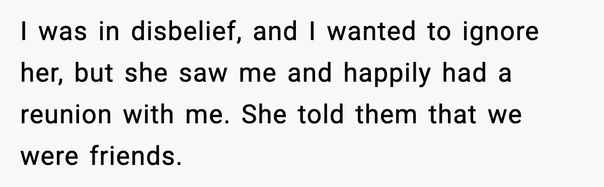 I was in disbelief, and I wanted to ignore her, but she saw me and happily had a reunion with me. She told them that we were friends.